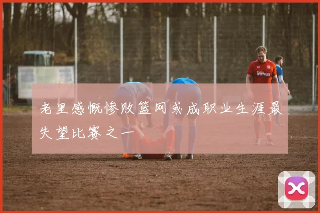 老里感慨惨败篮网或成职业生涯最失望比赛之一