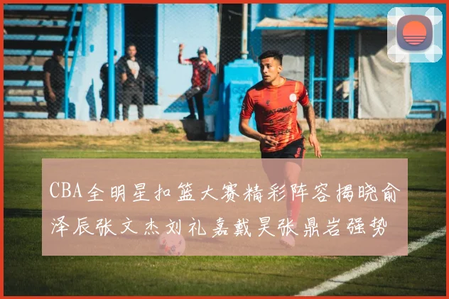 CBA全明星扣篮大赛精彩阵容揭晓俞泽辰张文杰刘礼嘉戴昊张鼎岩强势参赛