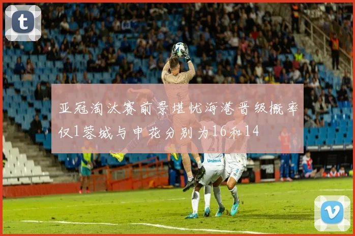 亚冠淘汰赛前景堪忧海港晋级概率仅1蓉城与申花分别为16和14