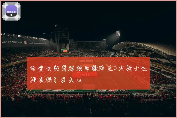 哈登快船罚球频率骤降至5次骑士生涯表现引发关注