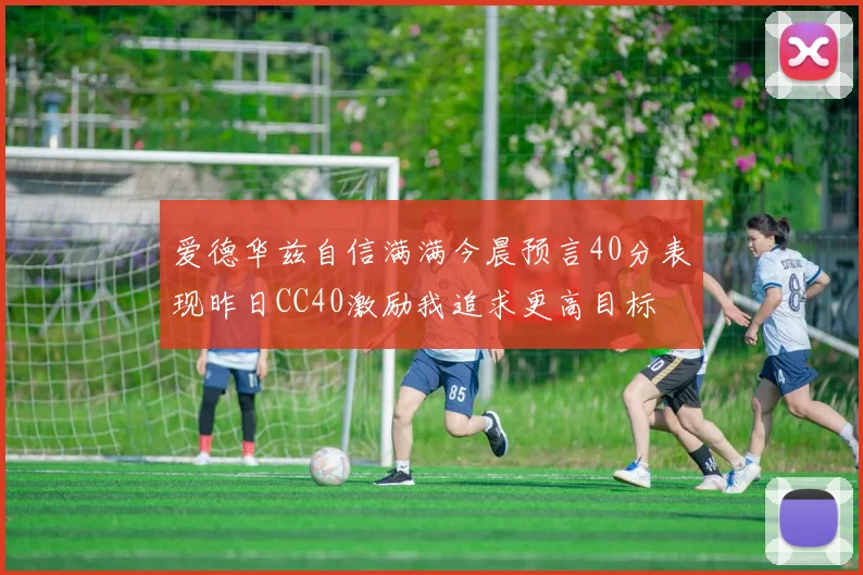 爱德华兹自信满满今晨预言40分表现昨日CC40激励我追求更高目标