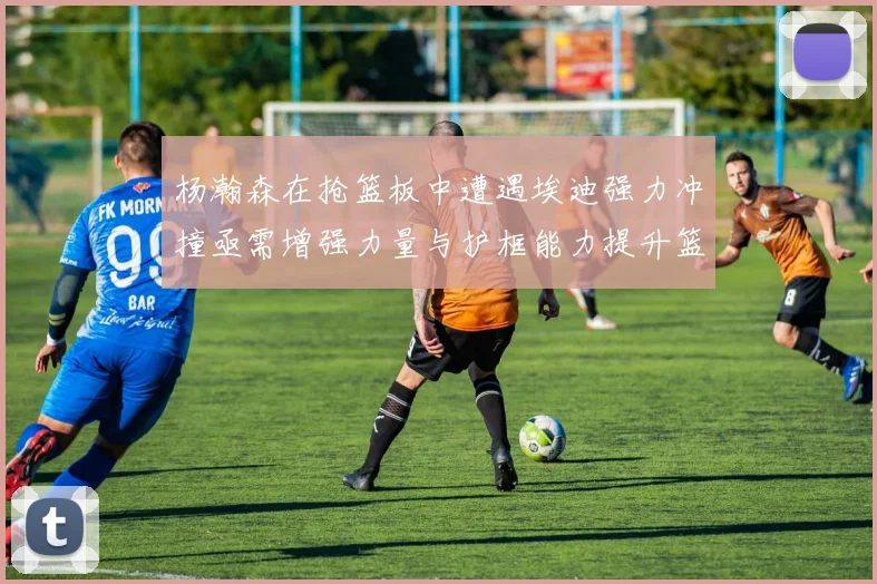 杨瀚森在抢篮板中遭遇埃迪强力冲撞亟需增强力量与护框能力提升篮板表现