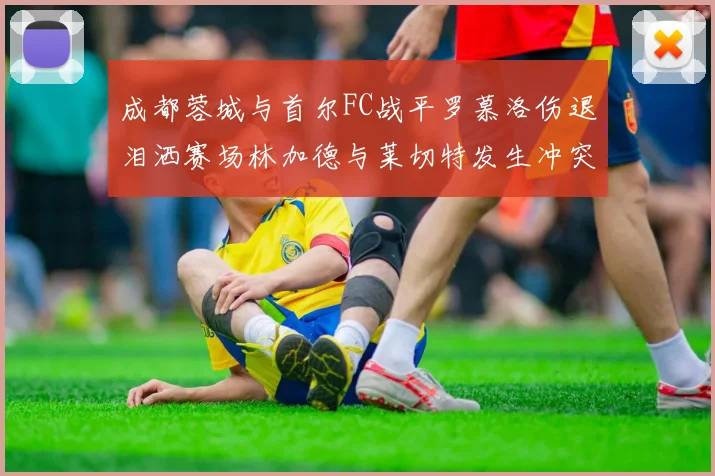 成都蓉城与首尔FC战平罗慕洛伤退泪洒赛场林加德与莱切特发生冲突