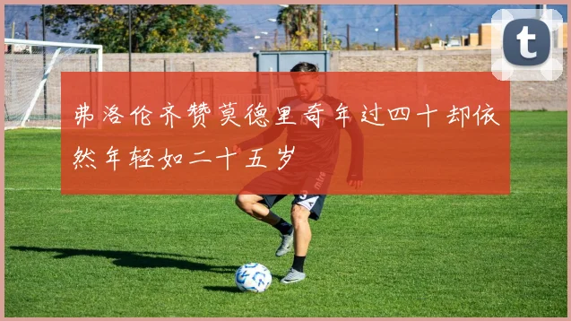 弗洛伦齐赞莫德里奇年过四十却依然年轻如二十五岁