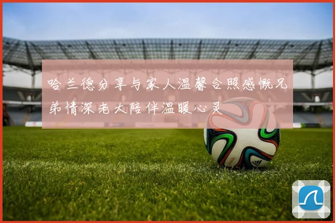 哈兰德分享与家人温馨合照感慨兄弟情深老大陪伴温暖心灵