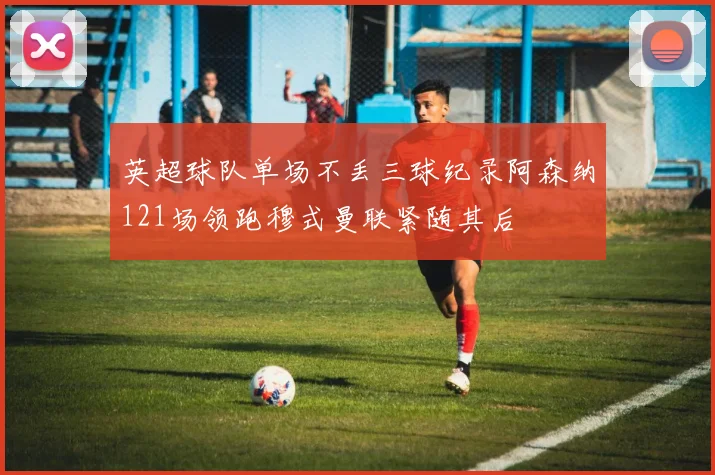 英超球队单场不丢三球纪录阿森纳121场领跑穆式曼联紧随其后