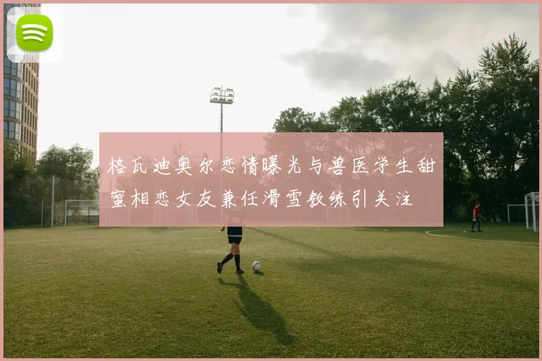 格瓦迪奥尔恋情曝光与兽医学生甜蜜相恋女友兼任滑雪教练引关注