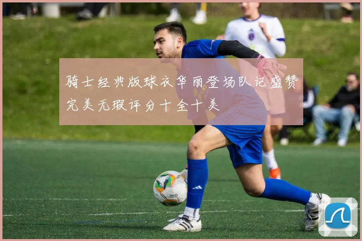 骑士经典版球衣华丽登场队记盛赞完美无瑕评分十全十美