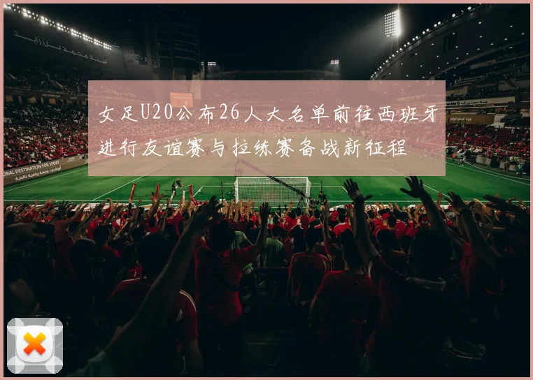女足U20公布26人大名单前往西班牙进行友谊赛与拉练赛备战新征程