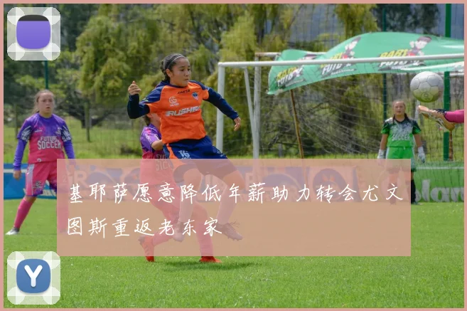 基耶萨愿意降低年薪助力转会尤文图斯重返老东家