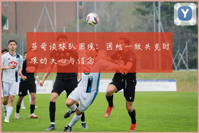 芬奇谈球队困境：团结一致共克时艰的决心与信念