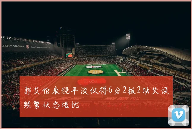 郭艾伦表现平淡仅得6分2板2助失误频繁状态堪忧