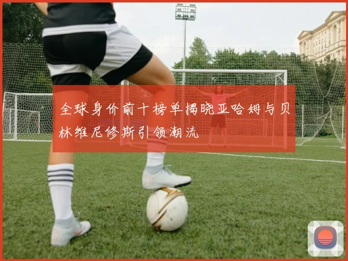 全球身价前十榜单揭晓亚哈姆与贝林维尼修斯引领潮流
