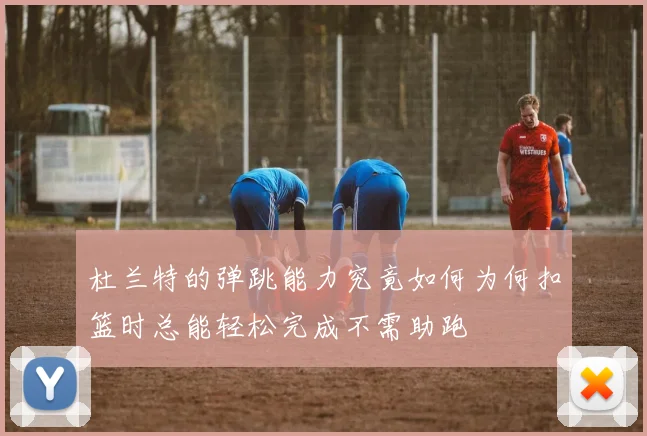 杜兰特的弹跳能力究竟如何为何扣篮时总能轻松完成不需助跑