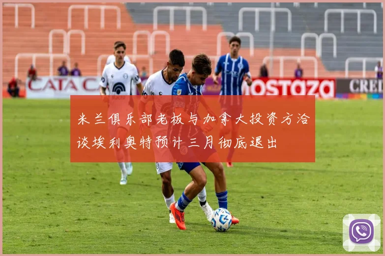 米兰俱乐部老板与加拿大投资方洽谈埃利奥特预计三月彻底退出