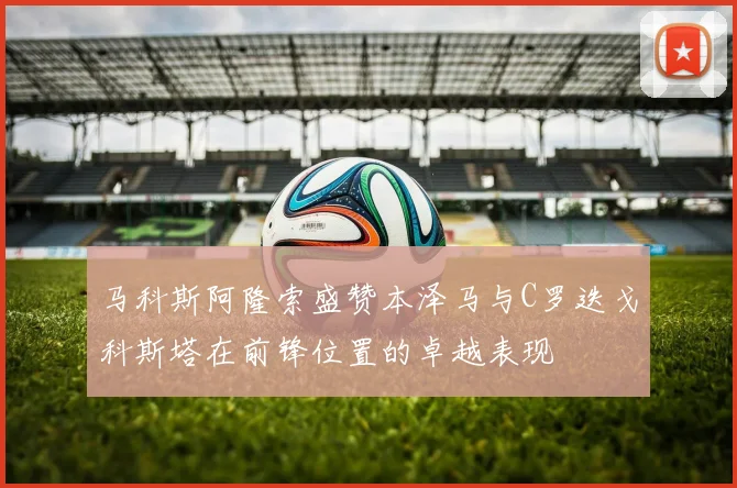 马科斯阿隆索盛赞本泽马与C罗迭戈科斯塔在前锋位置的卓越表现
