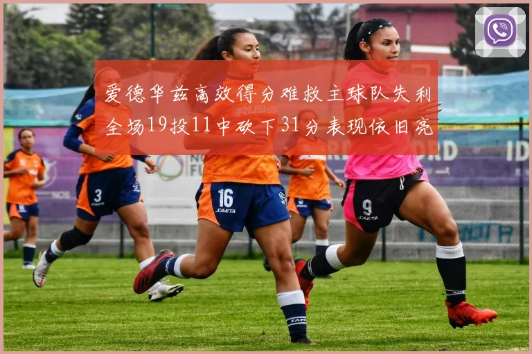 爱德华兹高效得分难救主球队失利全场19投11中砍下31分表现依旧亮眼