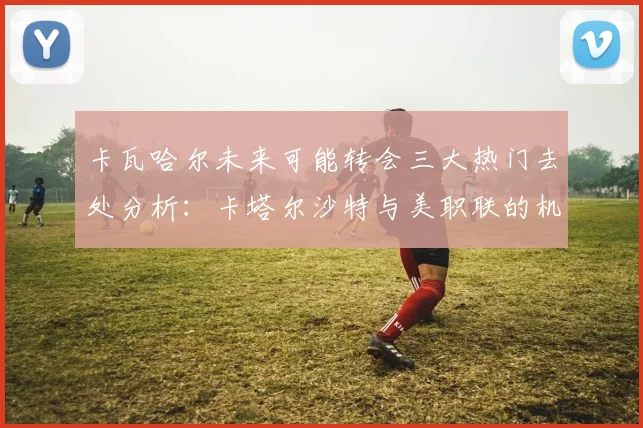卡瓦哈尔未来可能转会三大热门去处分析：卡塔尔沙特与美职联的机会