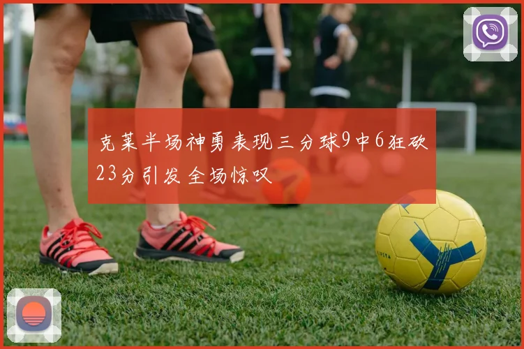克莱半场神勇表现三分球9中6狂砍23分引发全场惊叹