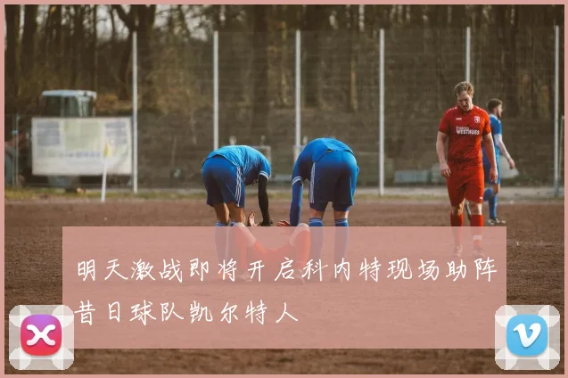 明天激战即将开启科内特现场助阵昔日球队凯尔特人