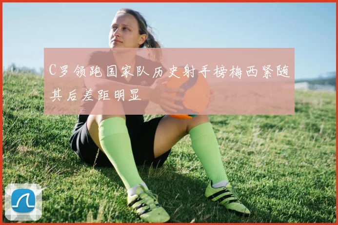 C罗领跑国家队历史射手榜梅西紧随其后差距明显