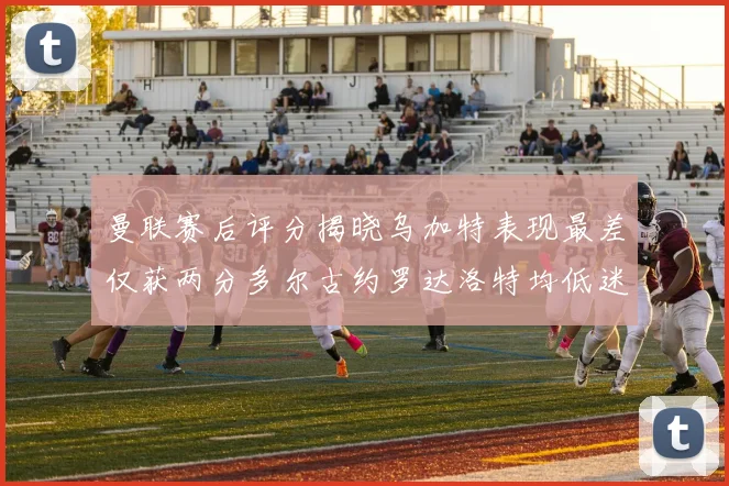 曼联赛后评分揭晓乌加特表现最差仅获两分多尔古约罗达洛特均低迷仅得四分