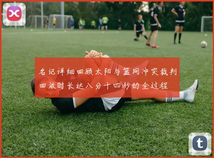 名记详细回顾太阳与篮网冲突裁判回放时长达八分十四秒的全过程