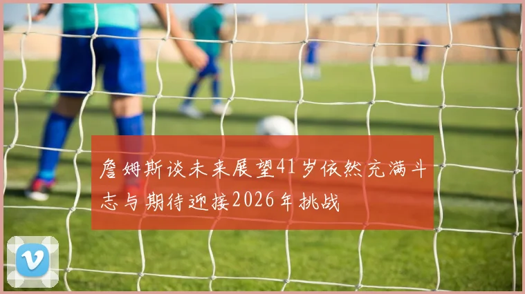 詹姆斯谈未来展望41岁依然充满斗志与期待迎接2026年挑战