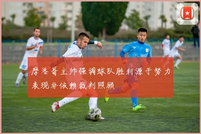 摩洛哥主帅强调球队胜利源于努力表现非依赖裁判照顾