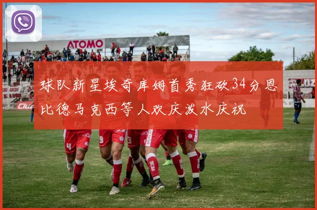 球队新星埃奇库姆首秀狂砍34分恩比德马克西等人欢庆泼水庆祝