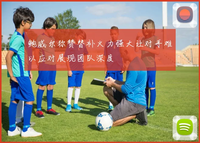 鲍威尔称赞替补火力强大让对手难以应对展现团队深度