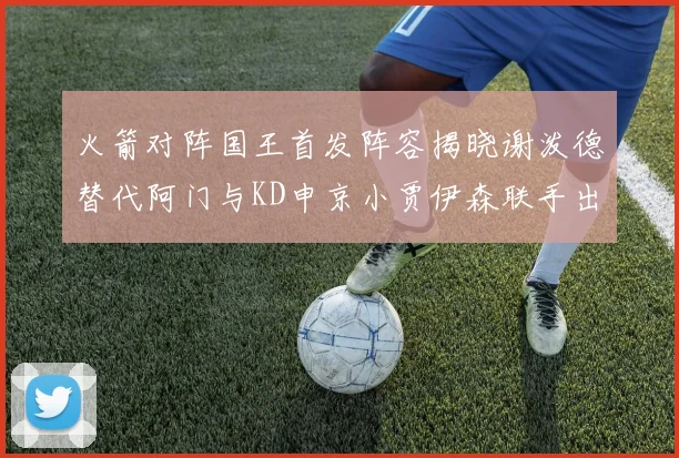 火箭对阵国王首发阵容揭晓谢泼德替代阿门与KD申京小贾伊森联手出战
