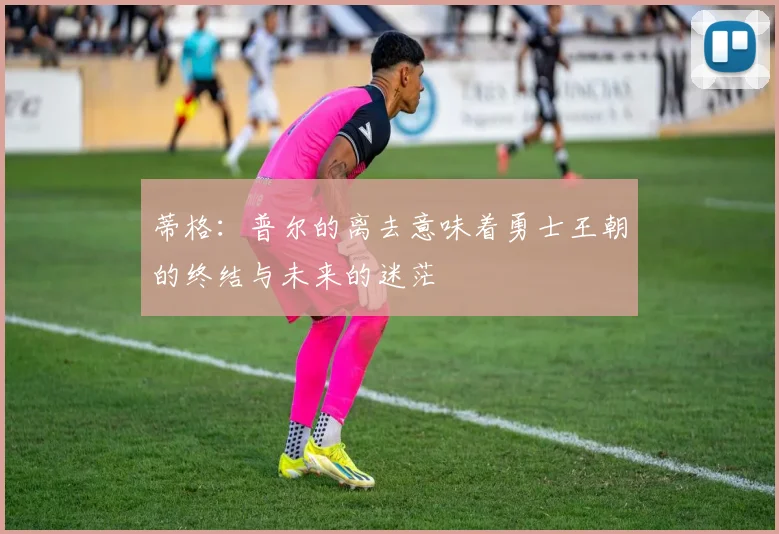 蒂格：普尔的离去意味着勇士王朝的终结与未来的迷茫
