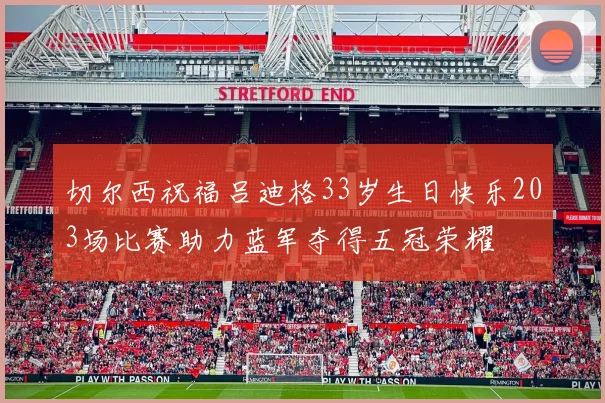 切尔西祝福吕迪格33岁生日快乐203场比赛助力蓝军夺得五冠荣耀