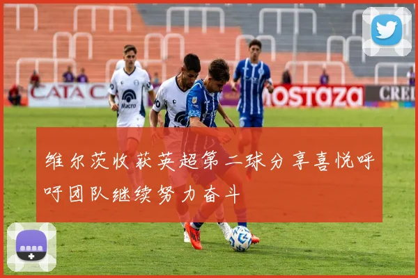 维尔茨收获英超第二球分享喜悦呼吁团队继续努力奋斗