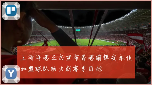 上海海港正式宣布香港前锋安永佳加盟球队助力新赛季目标